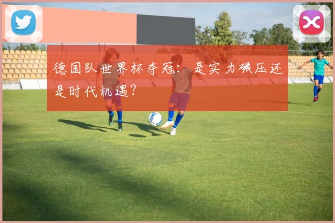 德国队世界杯夺冠：是实力碾压还是时代机遇？