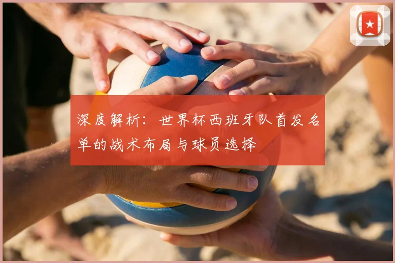 深度解析:世界杯西班牙队首发名单的战术布局与球员选择