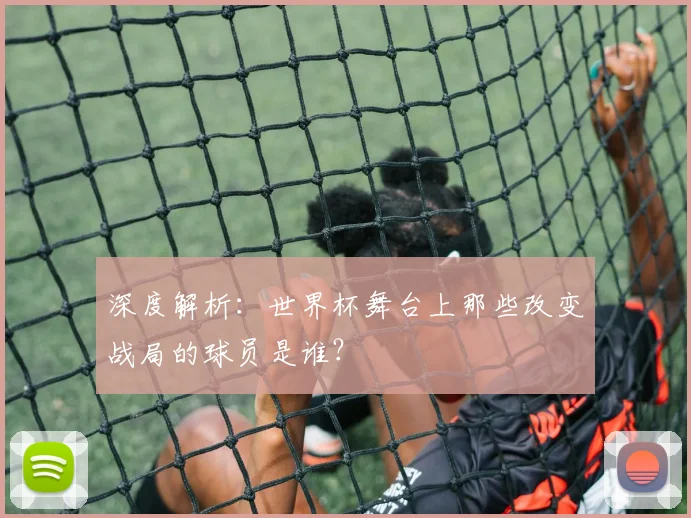 深度解析:世界杯舞台上那些改变战局的球员是谁?