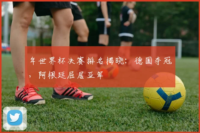 年世界杯决赛排名揭晓：德国夺冠，阿根廷屈居亚军
