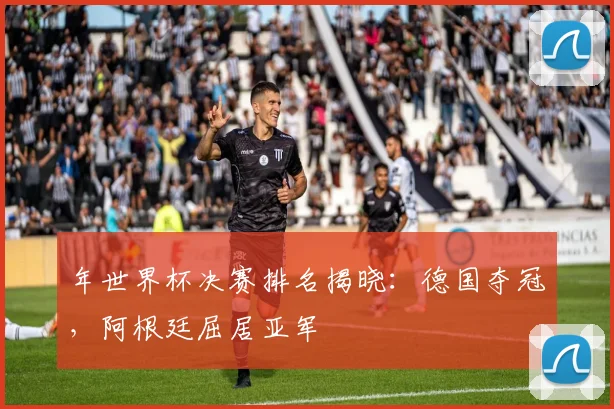年世界杯决赛排名揭晓：德国夺冠，阿根廷屈居亚军