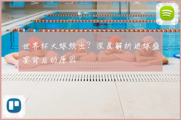 世界杯大球频出？深度解析进球盛宴背后的原因