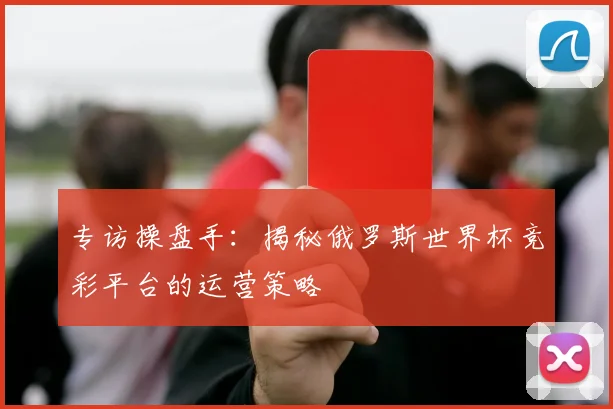 专访操盘手:揭秘俄罗斯世界杯竞彩平台的运营策略