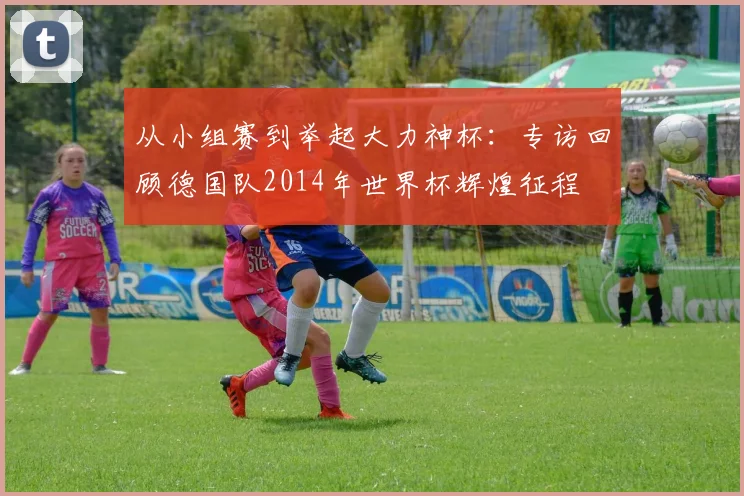 从小组赛到举起大力神杯：专访回顾德国队2014年世界杯辉煌征程