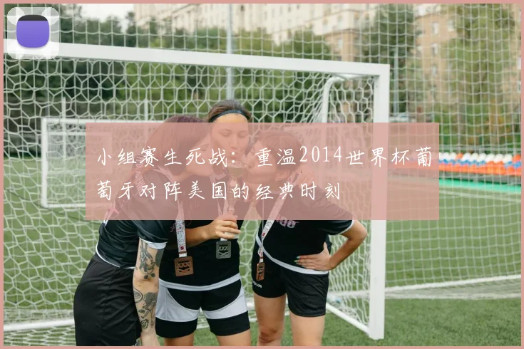 小组赛生死战:重温2014世界杯葡萄牙对阵美国的经典时刻