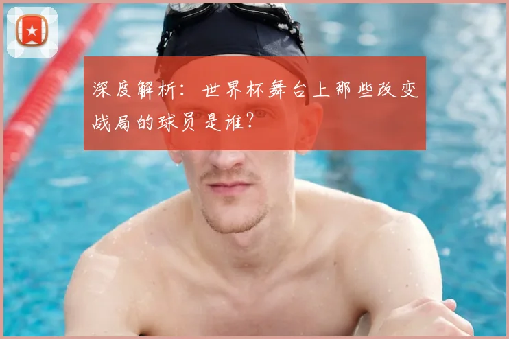 深度解析:世界杯舞台上那些改变战局的球员是谁?