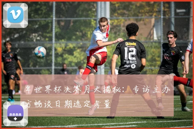 年世界杯决赛月大揭秘：专访主办方畅谈日期选定考量