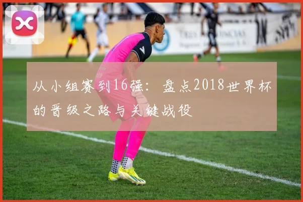 从小组赛到16强：盘点2018世界杯的晋级之路与关键战役