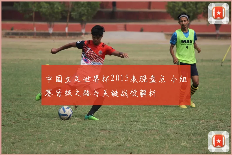 中国女足世界杯2015表现盘点 小组赛晋级之路与关键战役解析