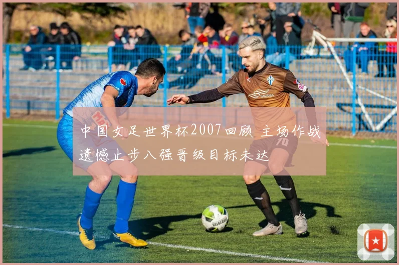 中国女足世界杯2007回顾 主场作战遗憾止步八强晋级目标未达